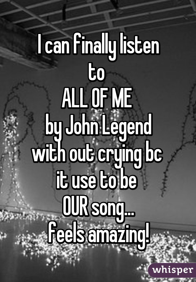 I can finally listen
to 
ALL OF ME 
by John Legend
with out crying bc 
it use to be 
OUR song...
feels amazing!