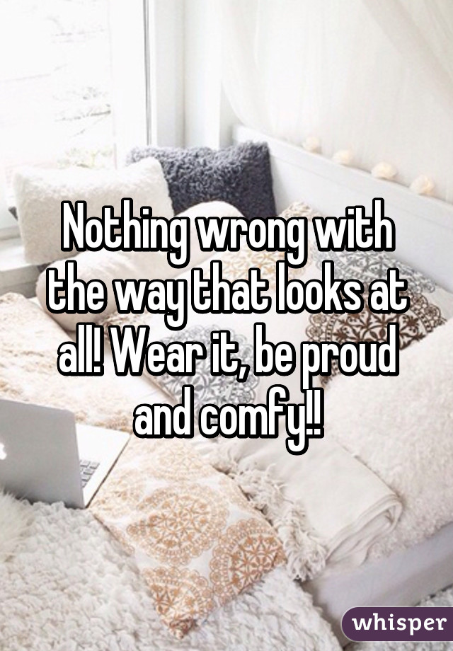 Nothing wrong with the way that looks at all! Wear it, be proud and comfy!!