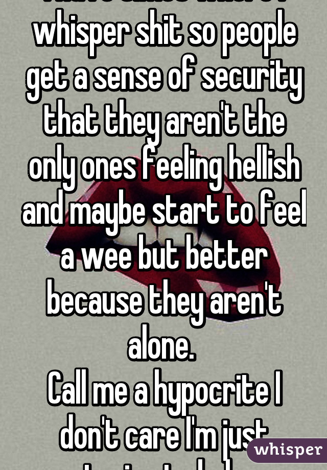 I have times where I whisper shit so people get a sense of security that they aren't the only ones feeling hellish and maybe start to feel a wee but better because they aren't alone. 
Call me a hypocrite I don't care I'm just trying to help