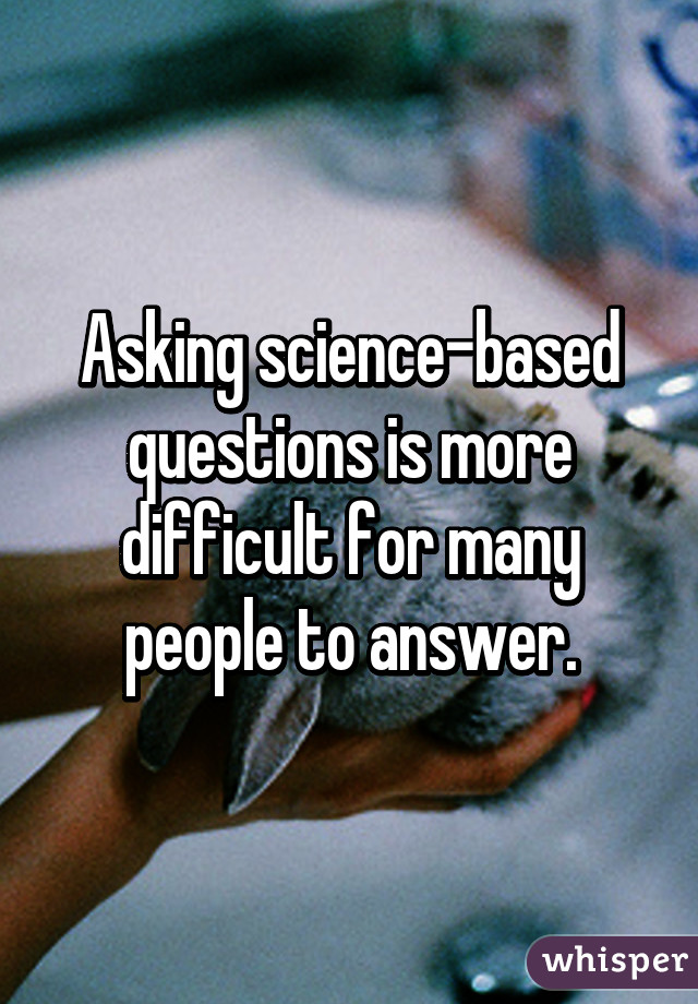 Asking science-based questions is more difficult for many people to answer.