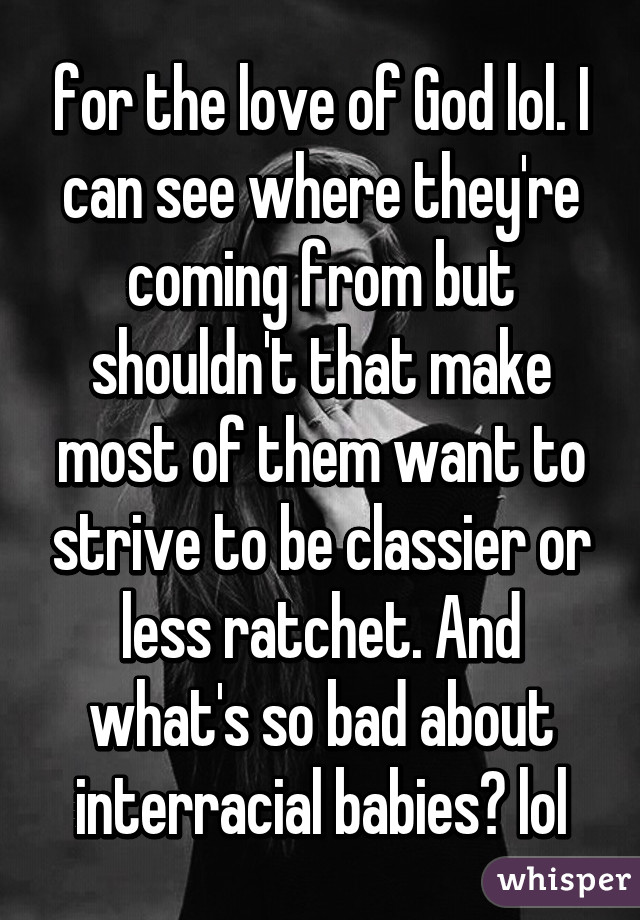 for the love of God lol. I can see where they're coming from but shouldn't that make most of them want to strive to be classier or less ratchet. And what's so bad about interracial babies? lol