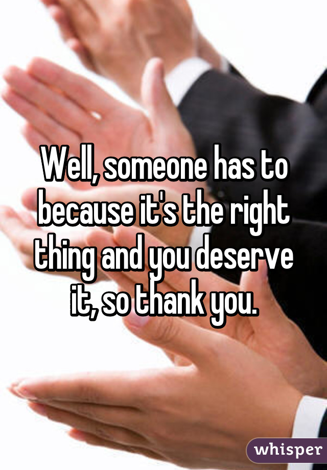 Well, someone has to because it's the right thing and you deserve it, so thank you.