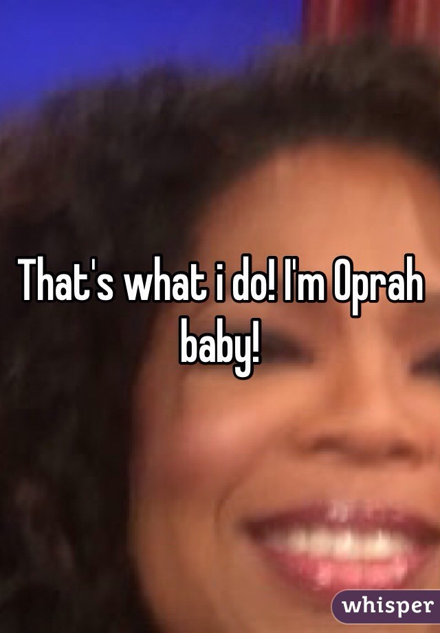 That's what i do! I'm Oprah baby!