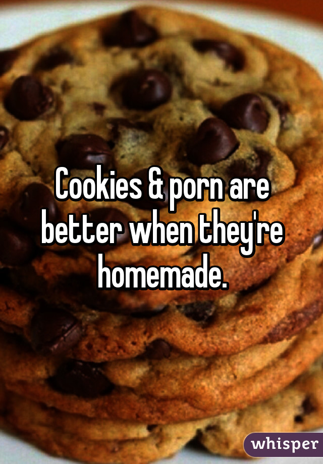Cookies and porn are better when theyre homemade.