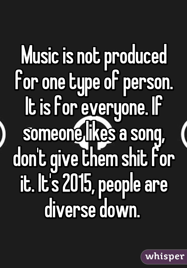 Music is not produced for one type of person. It is for everyone. If someone likes a song, don't give them shit for it. It's 2015, people are diverse down. 