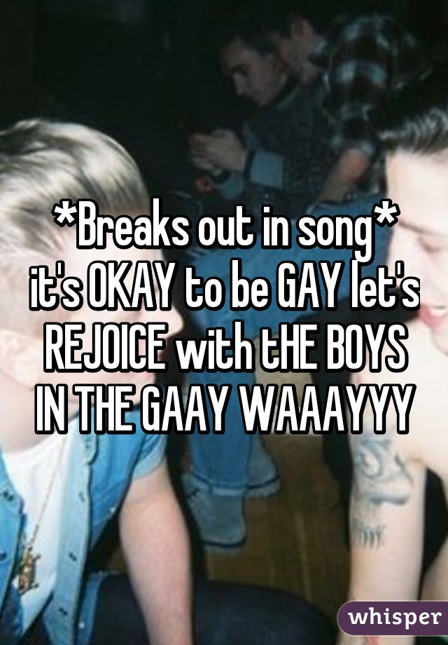 *Breaks out in song* it's OKAY to be GAY let's REJOICE with tHE BOYS IN THE GAAY WAAAYYY