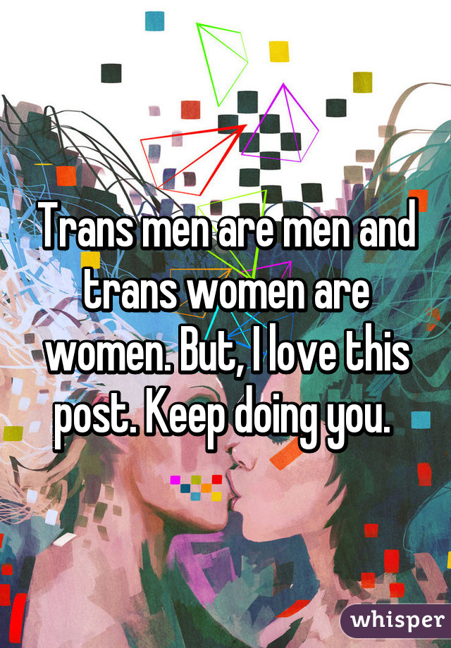 Trans men are men and trans women are women. But, I love this post. Keep doing you. 