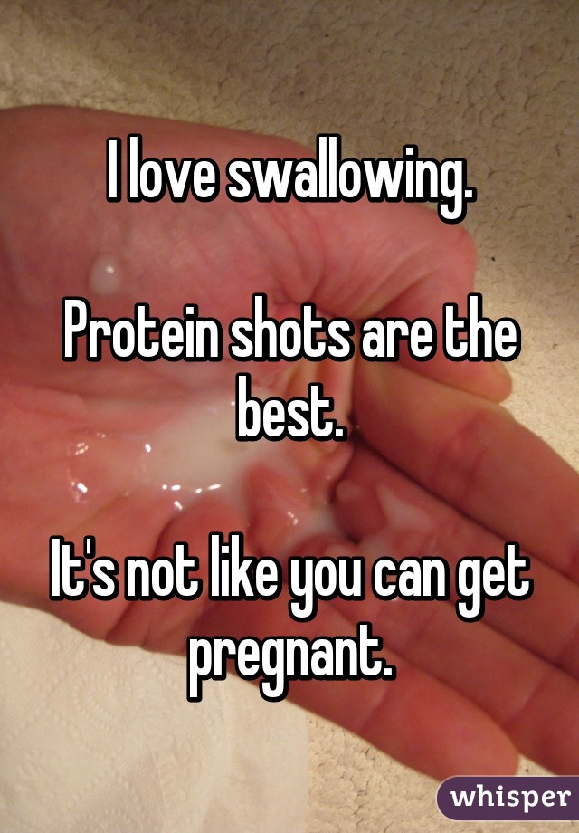 I love swallowing.

Protein shots are the best.

It's not like you can get pregnant.