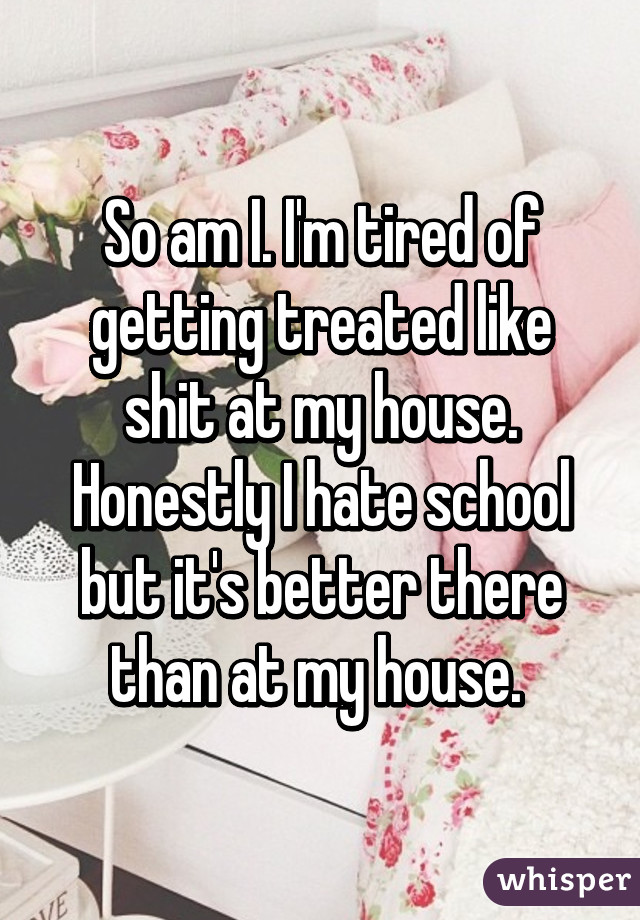 So am I. I'm tired of getting treated like shit at my house. Honestly I hate school but it's better there than at my house. 