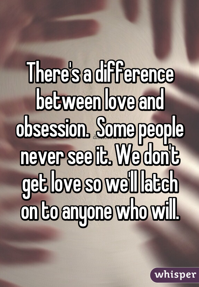 There's a difference between love and obsession.  Some people never see it. We don't get love so we'll latch on to anyone who will.
