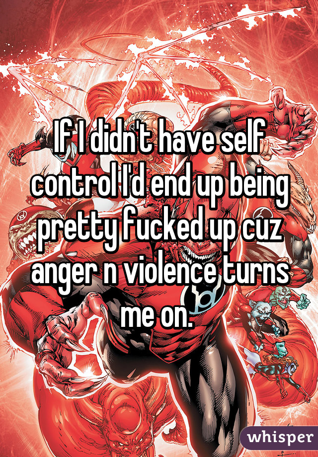If I didn't have self control I'd end up being pretty fucked up cuz anger n violence turns me on. 