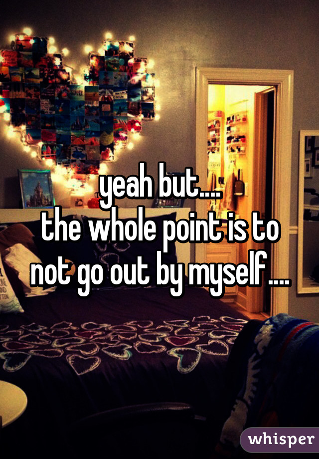 yeah but....
the whole point is to not go out by myself....