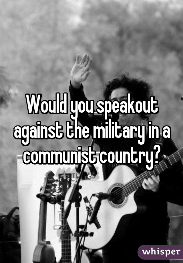 Would you speakout against the military in a communist country?