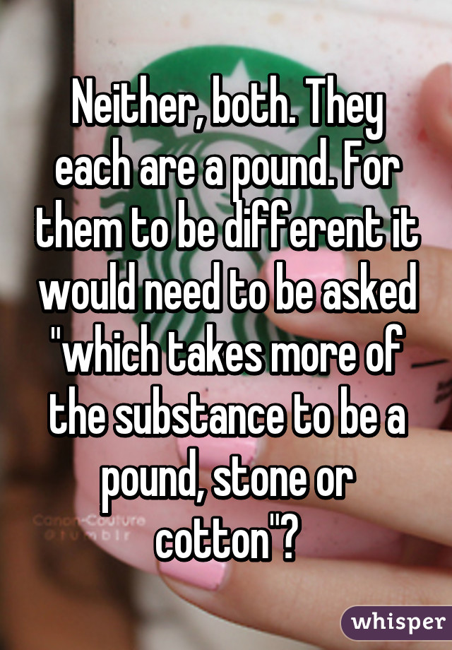 Neither, both. They each are a pound. For them to be different it would need to be asked "which takes more of the substance to be a pound, stone or cotton"?