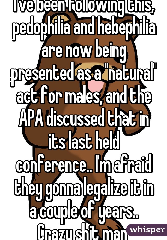 I've been following this, pedophilia and hebephilia are now being presented as a "natural" act for males, and the APA discussed that in its last held conference.. I'm afraid they gonna legalize it in a couple of years..
Crazy shit man 