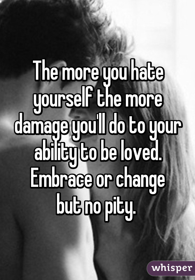 The more you hate yourself the more damage you'll do to your ability to be loved.
Embrace or change but no pity. 