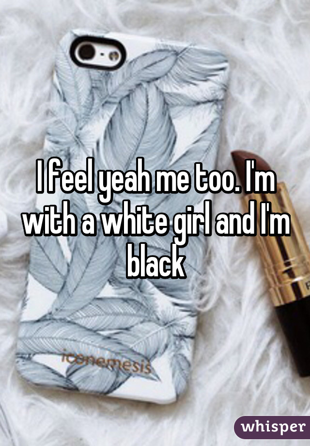 I feel yeah me too. I'm with a white girl and I'm black