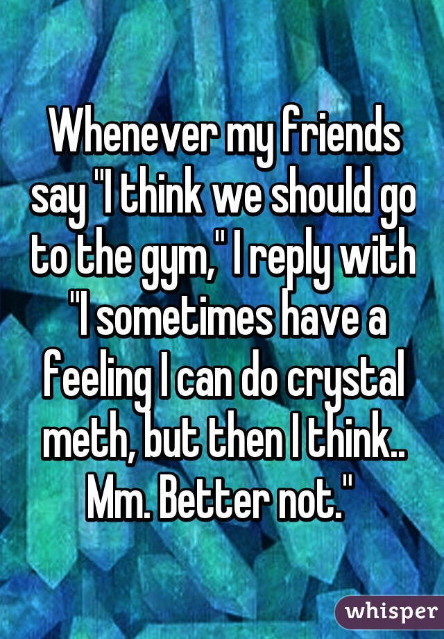 Whenever my friends say "I think we should go to the gym," I reply with
 "I sometimes have a feeling I can do crystal meth, but then I think.. Mm. Better not." 