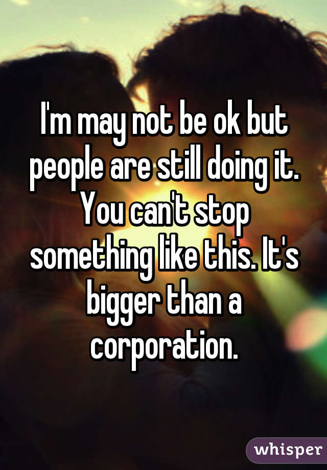 I'm may not be ok but people are still doing it. You can't stop something like this. It's bigger than a corporation.