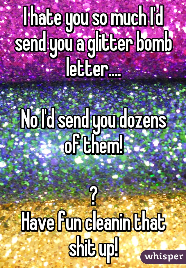 I hate you so much I'd send you a glitter bomb letter....

No I'd send you dozens of them!

😈
Have fun cleanin that shit up!