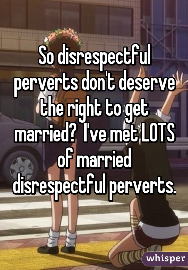 So disrespectful perverts don't deserve the right to get married?  I've met LOTS of married disrespectful perverts.  