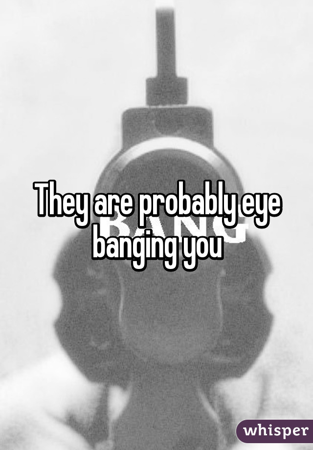 They are probably eye banging you