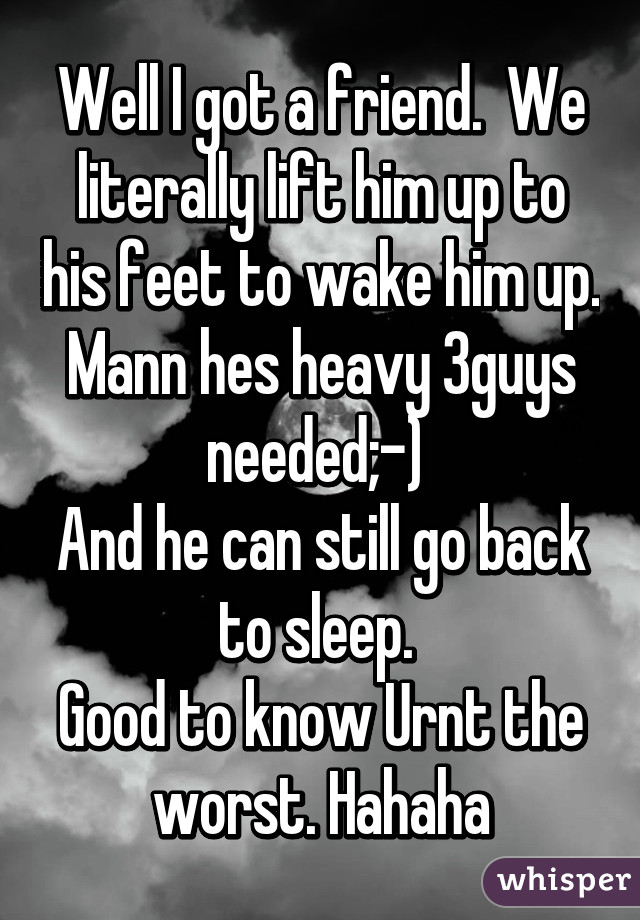 Well I got a friend.  We literally lift him up to his feet to wake him up. Mann hes heavy 3guys needed;-) 
And he can still go back to sleep. 
Good to know Urnt the worst. Hahaha