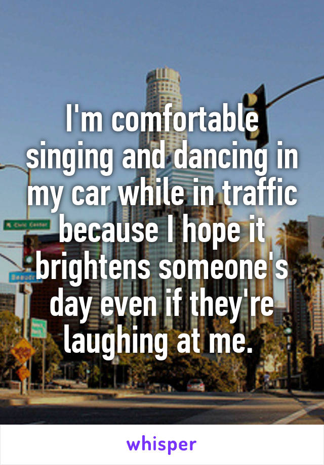 I'm comfortable singing and dancing in my car while in traffic because I hope it brightens someone's day even if they're laughing at me. 