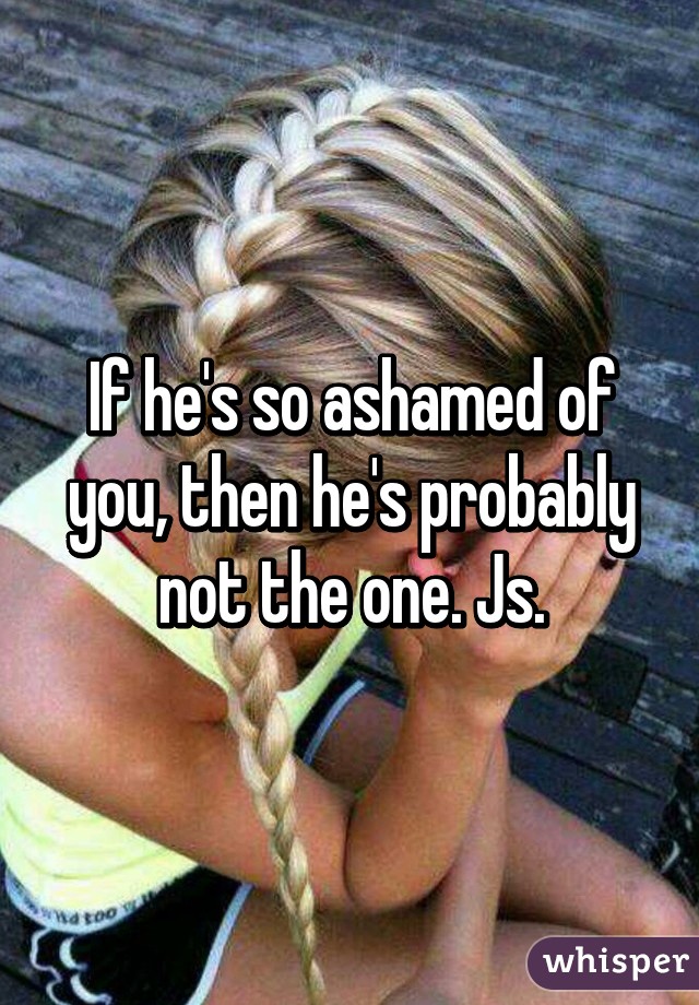 If he's so ashamed of you, then he's probably not the one. Js.