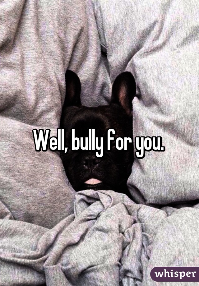 Well, bully for you. 