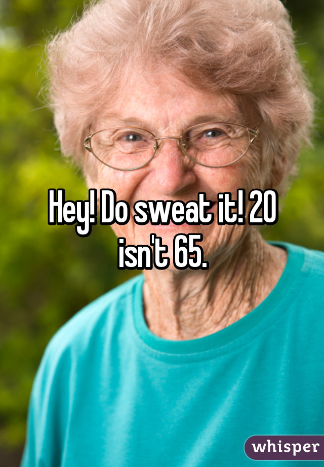 Hey! Do sweat it! 20 isn't 65.