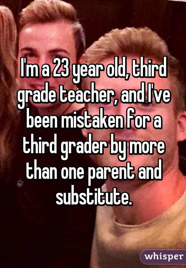 I'm a 23 year old, third grade teacher, and I've been mistaken for a third grader by more than one parent and substitute.
