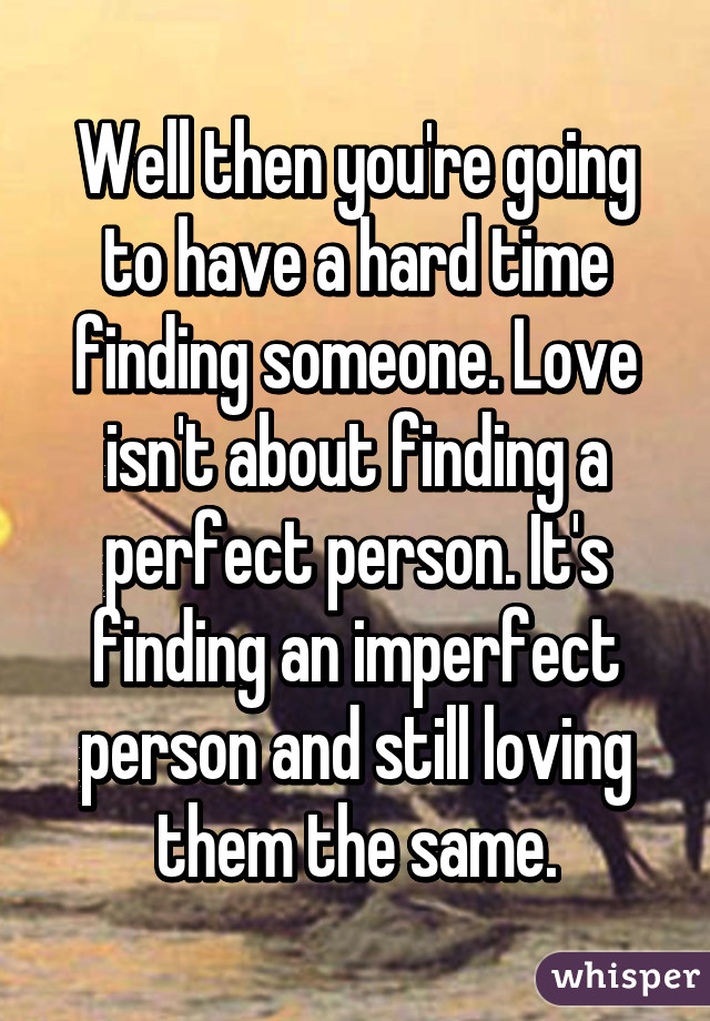 Well then you're going to have a hard time finding someone. Love isn't about finding a perfect person. It's finding an imperfect person and still loving them the same.