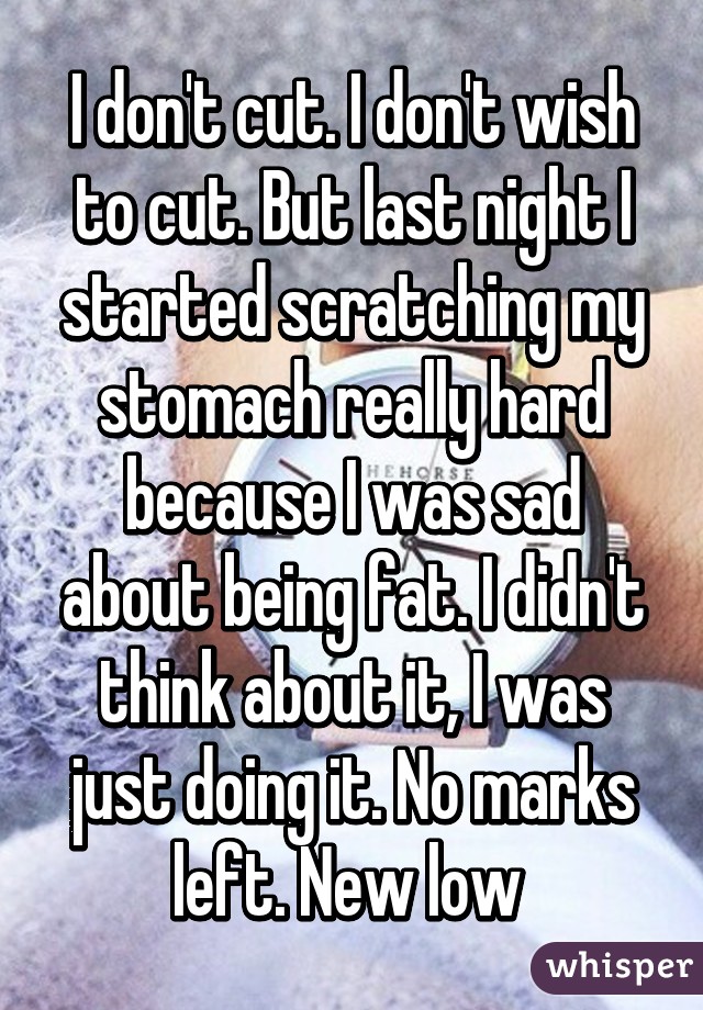 I don't cut. I don't wish to cut. But last night I started scratching my stomach really hard because I was sad about being fat. I didn't think about it, I was just doing it. No marks left. New low 