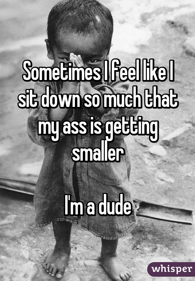 Sometimes I feel like I sit down so much that my ass is getting smaller

I'm a dude