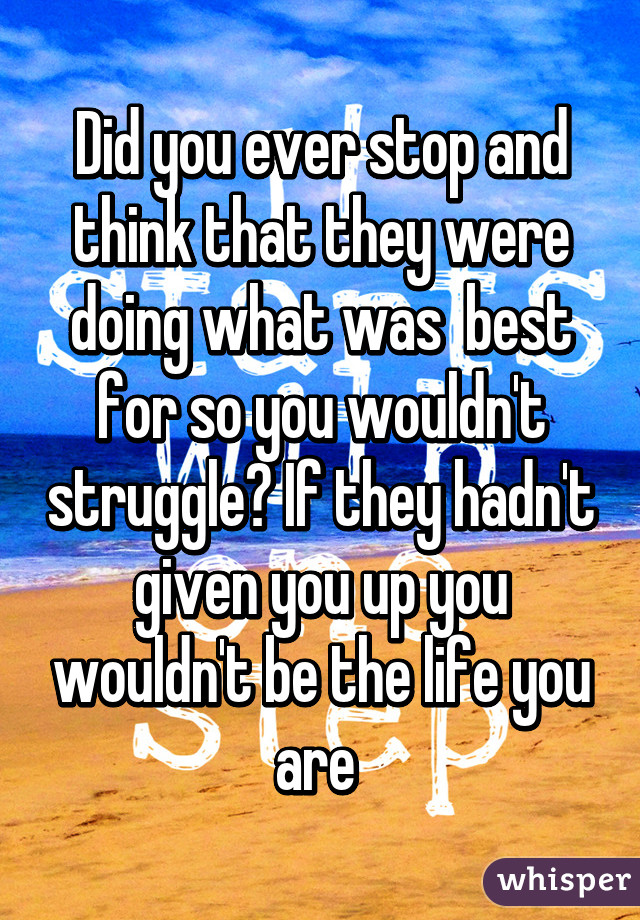 Did you ever stop and think that they were doing what was  best for so you wouldn't struggle? If they hadn't given you up you wouldn't be the life you are 