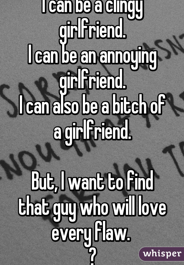 I can be a clingy girlfriend.
I can be an annoying girlfriend.
I can also be a bitch of a girlfriend.

But, I want to find that guy who will love every flaw. 
😔