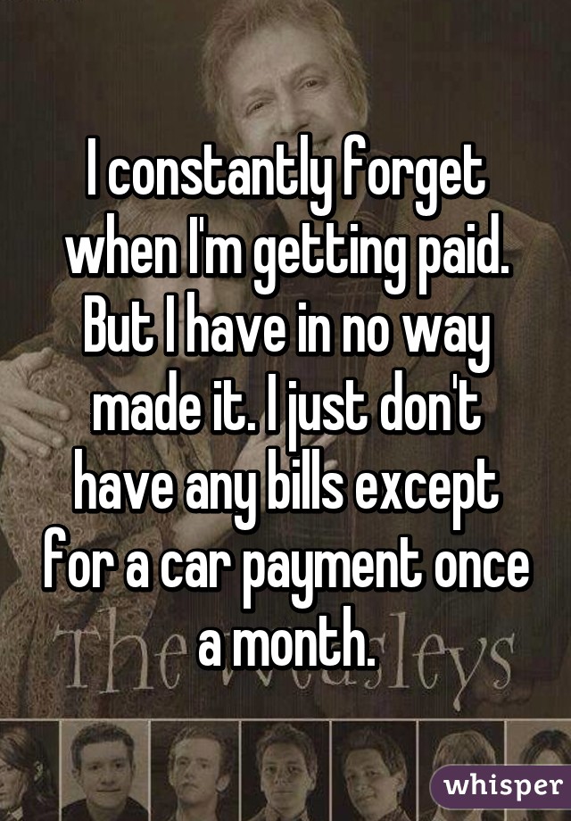 I constantly forget when I'm getting paid. But I have in no way made it. I just don't have any bills except for a car payment once a month.