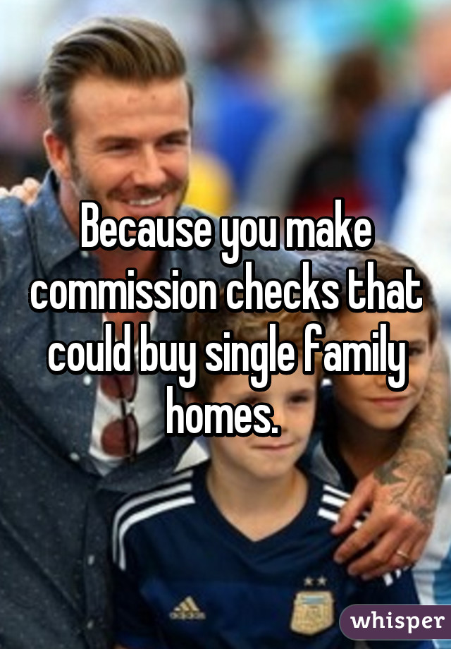 Because you make commission checks that could buy single family homes. 