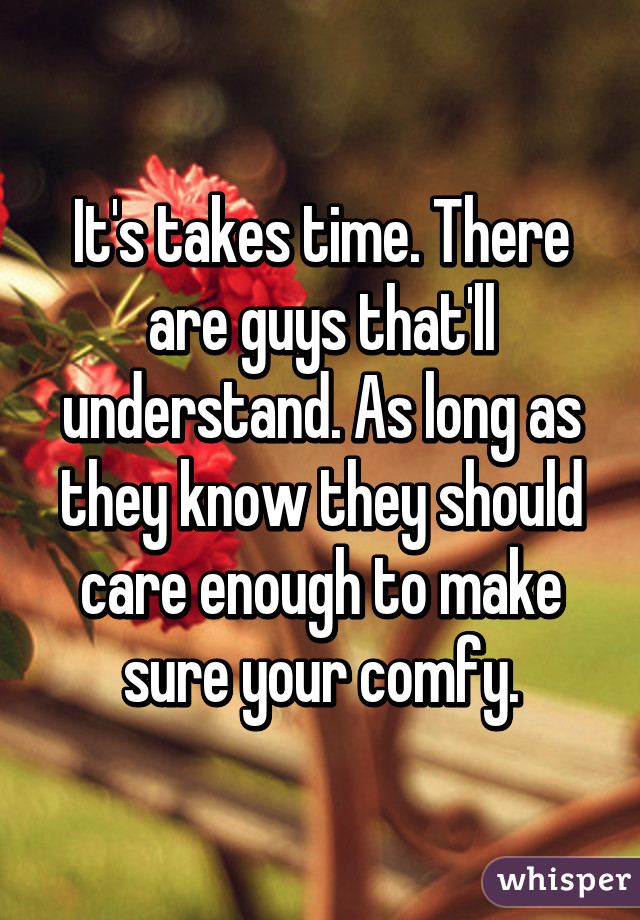 It's takes time. There are guys that'll understand. As long as they know they should care enough to make sure your comfy.