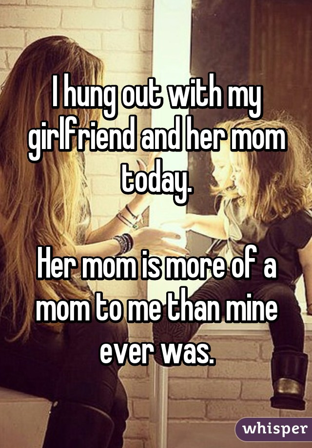 I hung out with my girlfriend and her mom today.

Her mom is more of a mom to me than mine ever was.