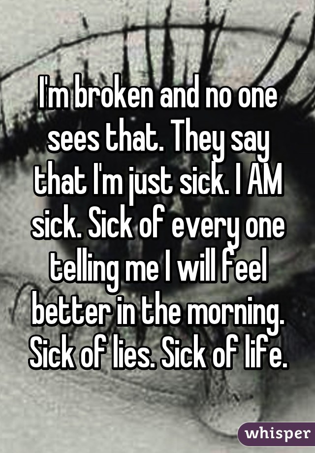 I'm broken and no one sees that. They say that I'm just sick. I AM sick. Sick of every one telling me I will feel better in the morning. Sick of lies. Sick of life.