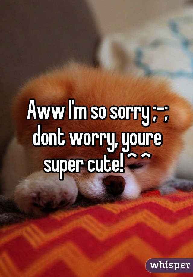 Aww I'm so sorry ;-;
dont worry, youre super cute! ^ ^