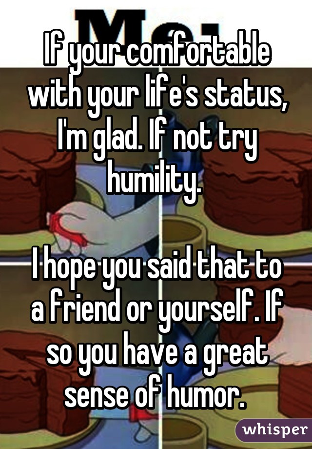 If your comfortable with your life's status, I'm glad. If not try humility. 

I hope you said that to a friend or yourself. If so you have a great sense of humor. 