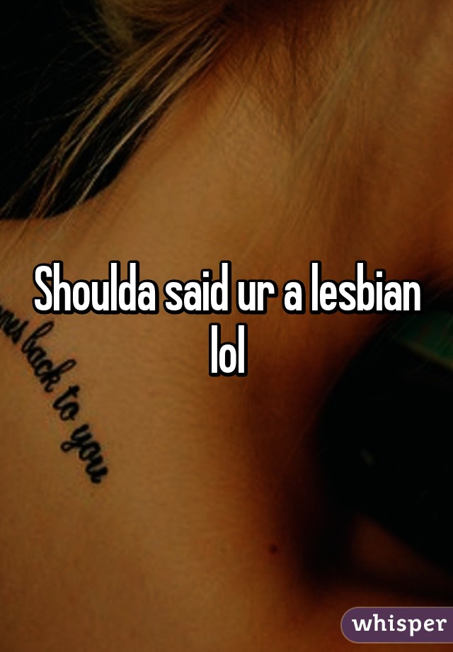 Shoulda said ur a lesbian lol