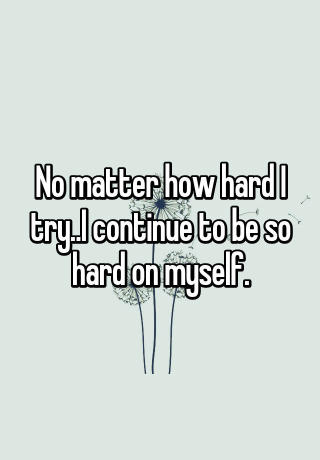 no-matter-how-hard-i-try-i-continue-to-be-so-hard-on-myself