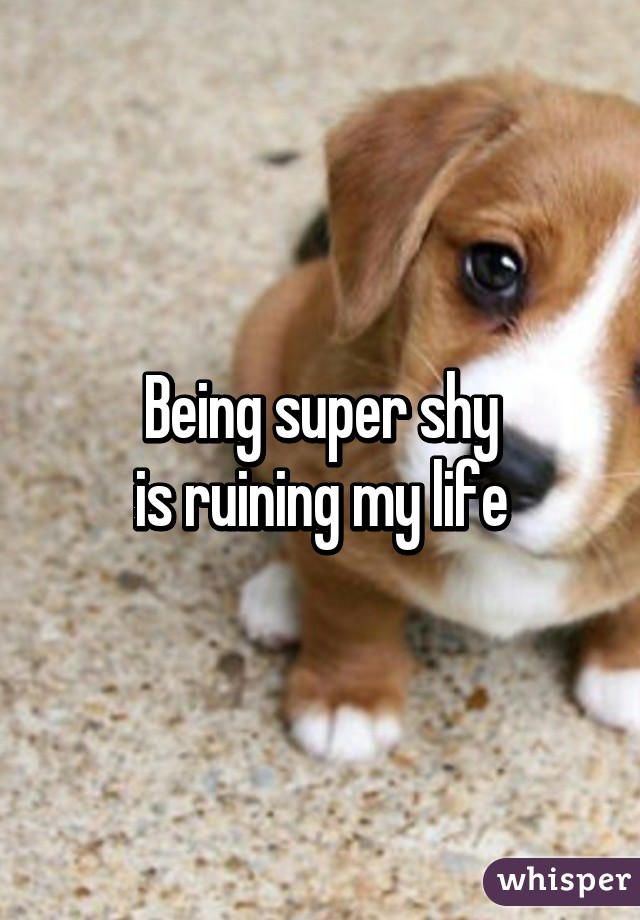 Being super shy
is ruining my life