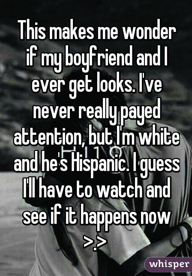 This makes me wonder if my boyfriend and I ever get looks. I've never really payed attention, but I'm white and he's Hispanic. I guess I'll have to watch and see if it happens now >.> 