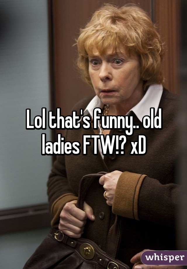 Lol that's funny.. old ladies FTW!? xD