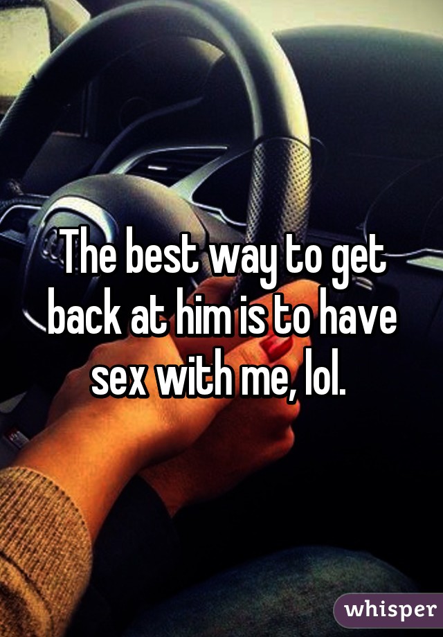 The best way to get back at him is to have sex with me, lol. 